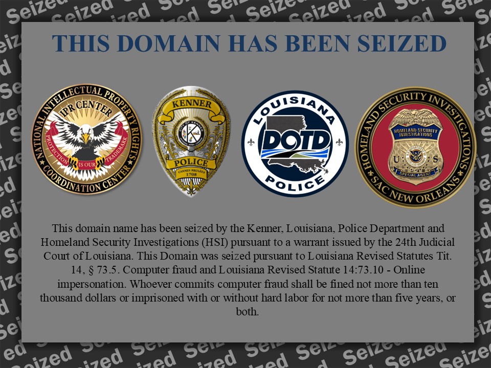 This domain name has been seized by the Kenner, Louisiana, Police Department and Homeland Security Investigations (HSI) pursuant to a warrant issued by the 24th Judicial Court of Louisiana. This Domain was seized pursuant to Louisiana Revised Statutes Tit. 14, § 73.5. Computer fraud and Louisiana Revised Statute 14:73.10 - Online impersonation. Whoever commits computer fraud shall be fined not more than ten thousand dollars or imprisoned with or without hard labor for not more than five years, or both.